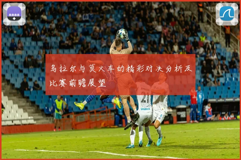 乌拉尔与莫火车的精彩对决分析及比赛前瞻展望